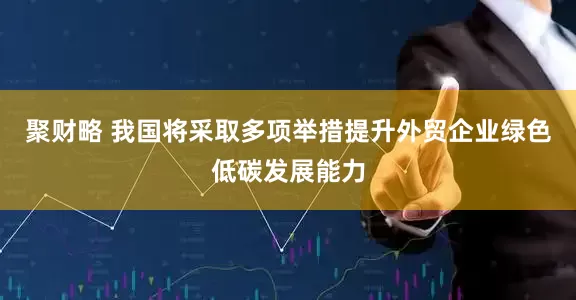 聚财略 我国将采取多项举措提升外贸企业绿色低碳发展能力
