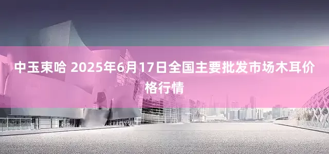 中玉束哈 2025年6月17日全国主要批发市场木耳价格行情