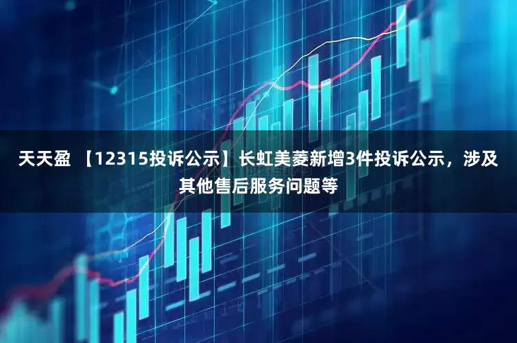 天天盈 【12315投诉公示】长虹美菱新增3件投诉公示，涉及其他售后服务问题等